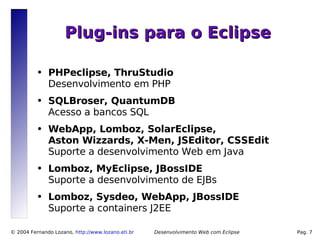 Plug-ins para o Eclipse

          ●   PHPeclipse, ThruStudio
              Desenvolvimento em PHP
          ●   SQLBroser, QuantumDB
              Acesso a bancos SQL
          ●   WebApp, Lomboz, SolarEclipse,
              Aston Wizzards, X-Men, JSEditor, CSSEdit
              Suporte a desenvolvimento Web em Java
          ●   Lomboz, MyEclipse, JBossIDE
              Suporte a desenvolvimento de EJBs
          ●   Lomboz, Sysdeo, WebApp, JBossIDE
              Suporte a containers J2EE

© 2004 Fernando Lozano, http://www.lozano.eti.br   Desenvolvimento Web com Eclipse   Pag. 7
 