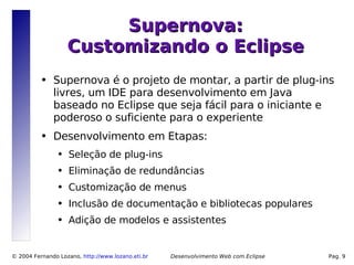 Supernova:
                    Customizando o Eclipse
          ●   Supernova é o projeto de montar, a partir de plug-ins
              livres, um IDE para desenvolvimento em Java
              baseado no Eclipse que seja fácil para o iniciante e
              poderoso o suficiente para o experiente
          ●   Desenvolvimento em Etapas:
                ●   Seleção de plug-ins
                ●   Eliminação de redundâncias
                ●   Customização de menus
                ●   Inclusão de documentação e bibliotecas populares
                ●   Adição de modelos e assistentes


© 2004 Fernando Lozano, http://www.lozano.eti.br   Desenvolvimento Web com Eclipse   Pag. 9
 