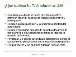 ¿Qué facilitan las Web educativas 2.0? Son Web que desde el punto de vista educativo, permiten crear un espacio de trabajo colaborativo y participativo.  Rompen la jerarquización y la unidireccionalidad del aprendizaje.  Rompen el espacio aula donde se había desarrollado hasta ahora la educación posibilitando la idea de la escuela en Internet.  Favorecen un tipo de aprendizaje colaborativo donde el conocimiento se construye entre todos los participantes.  Los profesores y los alumnos adoptan nuevos roles. 