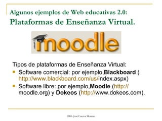 Algunos ejemplos de Web educativas 2.0:  Plataformas de Enseñanza Virtual. Tipos de plataformas de Enseñanza Virtual:  Software comercial: por ejemplo, Blackboard  ( http :// www.blackboard.com / us / index.aspx )  Software libre: por ejemplo, Moodle  ( http :// moodle.org ) y  Dokeos  ( http:// www.dokeos.com ). 