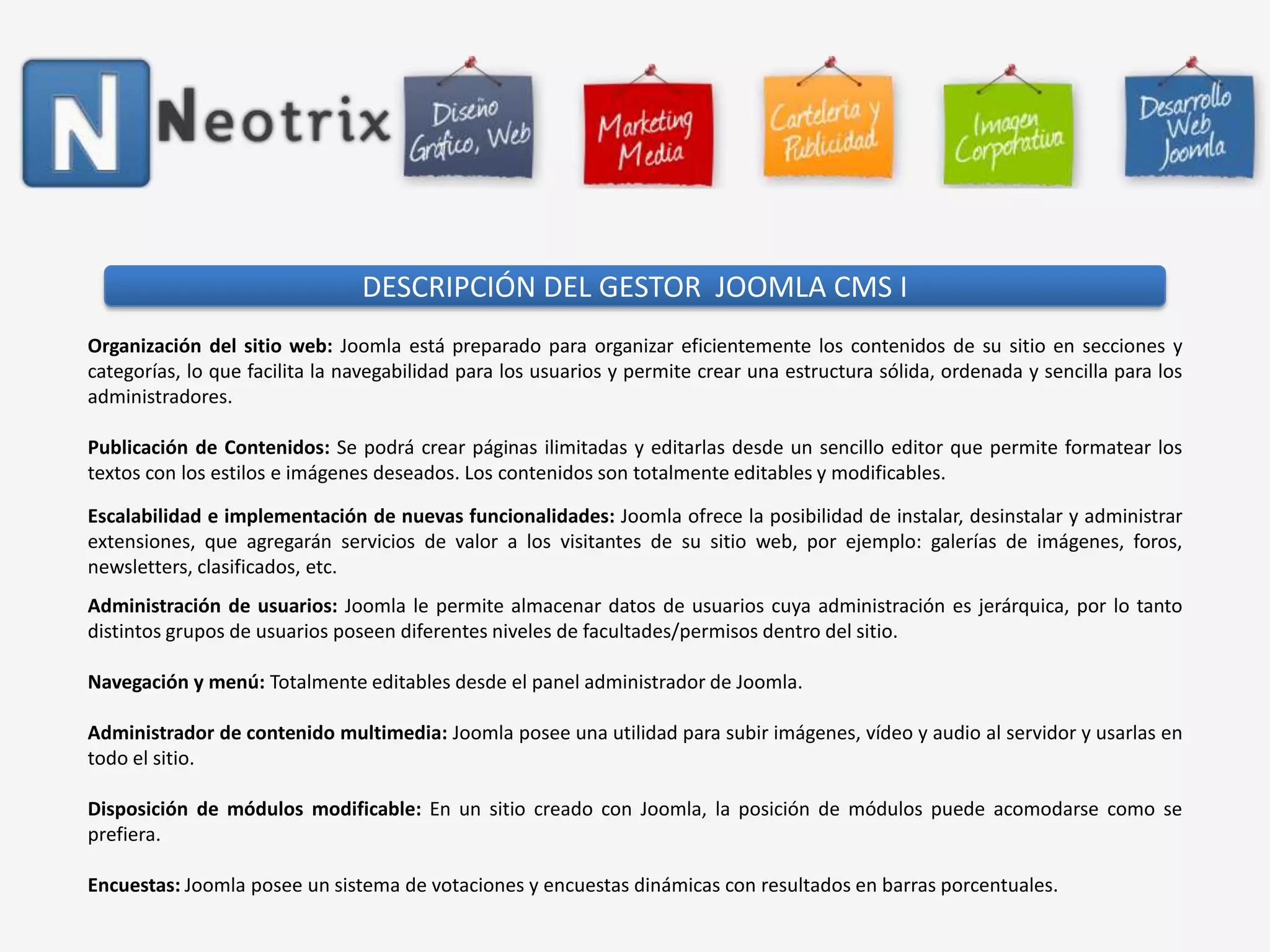DESCRIPCIÓN DEL GESTOR  JOOMLA CMS IOrganización del sitio web: Joomla está preparado para organizar eficientemente los contenidos de su sitio en secciones y categorías, lo que facilita la navegabilidad para los usuarios y permite crear una estructura sólida, ordenada y sencilla para los administradores. Publicación de Contenidos: Sepodrá crear páginas ilimitadas y editarlas desde un sencillo editor que permite formatear los textos con los estilos e imágenes deseados. Los contenidos son totalmente editables y modificables.Escalabilidad e implementación de nuevas funcionalidades: Joomla ofrece la posibilidad de instalar, desinstalar y administrar extensiones, que agregarán servicios de valor a los visitantes de su sitio web, por ejemplo: galerías de imágenes, foros, newsletters, clasificados, etc. Administración de usuarios: Joomla le permite almacenar datos de usuarios cuya administración es jerárquica, por lo tanto distintos grupos de usuarios poseen diferentes niveles de facultades/permisos dentro del sitio. Navegación y menú: Totalmente editables desde el panel administrador de Joomla. Administrador de contenido multimedia: Joomla posee una utilidad para subir imágenes, vídeo y audio al servidor y usarlas en todo el sitio. Disposición de módulos modificable: En un sitio creado con Joomla, la posición de módulos puede acomodarse como se prefiera. Encuestas: Joomla posee un sistema de votaciones y encuestas dinámicas con resultados en barras porcentuales.