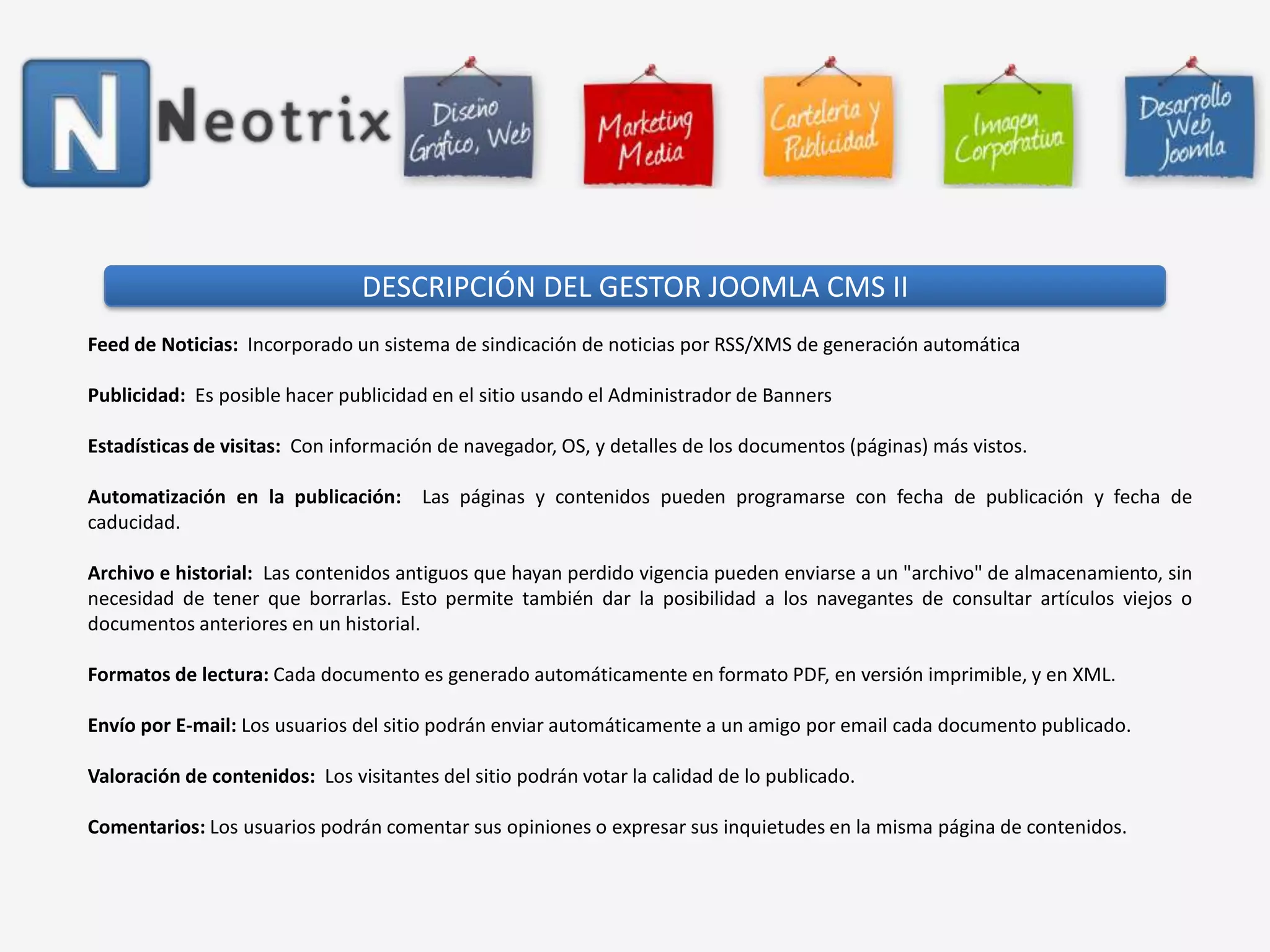 DESCRIPCIÓN DEL GESTOR JOOMLA CMS IIFeed de Noticias:  Incorporado un sistema de sindicación de noticias por RSS/XMS de generación automática Publicidad:  Es posible hacer publicidad en el sitio usando el Administrador de Banners Estadísticas de visitas:  Con información de navegador, OS, y detalles de los documentos (páginas) más vistos. Automatización en la publicación:  Las páginas y contenidos pueden programarse con fecha de publicación y fecha de caducidad. Archivo e historial:  Las contenidos antiguos que hayan perdido vigencia pueden enviarse a un "archivo" de almacenamiento, sin necesidad de tener que borrarlas. Esto permite también dar la posibilidad a los navegantes de consultar artículos viejos o documentos anteriores en un historial. Formatos de lectura: Cada documento es generado automáticamente en formato PDF, en versión imprimible, y en XML. Envío por E-mail: Los usuarios del sitio podrán enviar automáticamente a un amigo por email cada documento publicado. Valoración de contenidos:  Los visitantes del sitio podrán votar la calidad de lo publicado. Comentarios: Los usuarios podrán comentar sus opiniones o expresar sus inquietudes en la misma página de contenidos. 