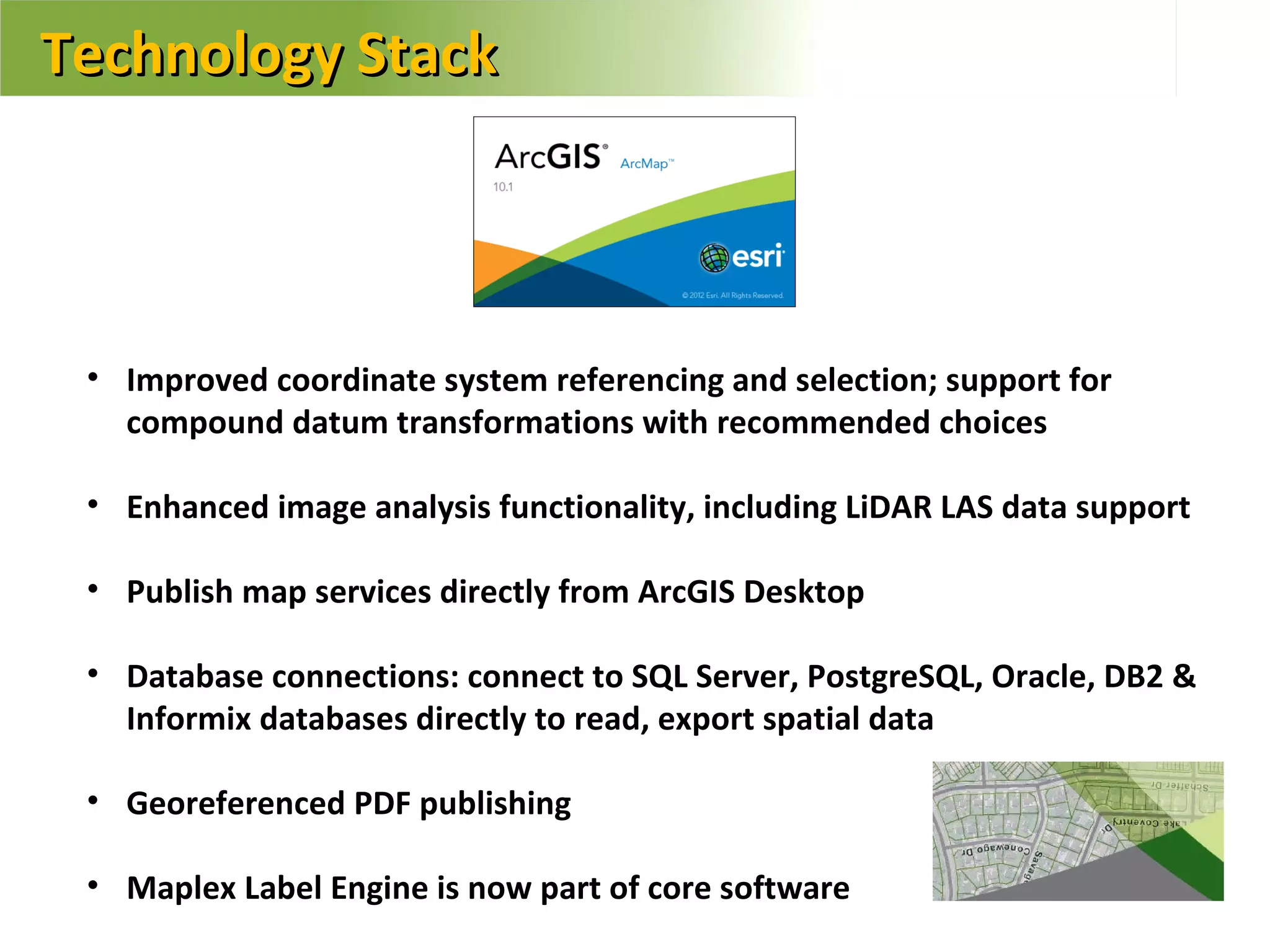 Technology Stack



 • Improved coordinate system referencing and selection; support for
   compound datum transformations with recommended choices

 • Enhanced image analysis functionality, including LiDAR LAS data support

 • Publish map services directly from ArcGIS Desktop

 • Database connections: connect to SQL Server, PostgreSQL, Oracle, DB2 &
   Informix databases directly to read, export spatial data

 • Georeferenced PDF publishing

 • Maplex Label Engine is now part of core software
 