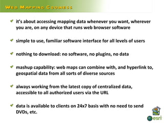 We b Map p ing C oolne s s

    it’s about accessing mapping data whenever you want, wherever
    you are, on any device that runs web browser software

    simple to use, familiar software interface for all levels of users

    nothing to download: no software, no plugins, no data

    mashup capability: web maps can combine with, and hyperlink to,
    geospatial data from all sorts of diverse sources

    always working from the latest copy of centralized data,
    accessible to all authorized users via the URL

    data is available to clients on 24x7 basis with no need to send
    DVDs, etc.
 