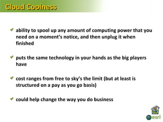 Cloud Coolness

  ability to spool up any amount of computing power that you
  need on a moment’s notice, and then unplug it when
  finished

  puts the same technology in your hands as the big players
  have

  cost ranges from free to sky’s the limit (but at least is
  structured on a pay as you go basis)

  could help change the way you do business
 
