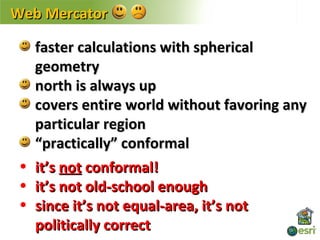 Web Mercator

   faster calculations with spherical
   geometry
   north is always up
   covers entire world without favoring any
   particular region
   “practically” conformal
 • it’s not conformal!
 • it’s not old-school enough
 • since it’s not equal-area, it’s not
   politically correct
 