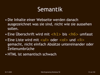 Semantik
• Die Inhalte einer Webseite werden danach
  ausgezeichnet was sie sind, nicht wie sie aussehen
  sollen.
• Eine Überschrift wird mit <h1> bis <h6> umfasst
• Eine Liste wird mit <ul> oder <ol> und <li>
  gemacht, nicht einfach Absätze untereinander oder
  Zeilenumbrüche
• HTML ist semantisch schwach



30.11.2009           Web-Engineering Workshop '09   10 von 103
 