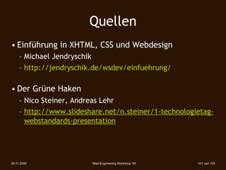 Quellen
• Einführung in XHTML, CSS und Webdesign
     – Michael Jendryschik
     – http://jendryschik.de/wsdev/einfuehrung/

• Der Grüne Haken
     – Nico Steiner, Andreas Lehr
     – http://www.slideshare.net/n.steiner/1-technologietag-
       webstandards-presentation




30.11.2009               Web-Engineering Workshop '09   101 von 103
 