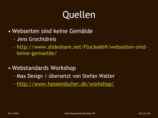 Quellen
• Webseiten sind keine Gemälde
     – Jens Grochtdreis
     – http://www.slideshare.net/Flocke669/webseiten-sind-
       keine-gemaelde/

• Webstandards Workshop
     – Max Design / übersetzt von Stefan Walter
     – http://www.hessendscher.de/workshop/




30.11.2009                Web-Engineering Workshop '09   102 von 103
 