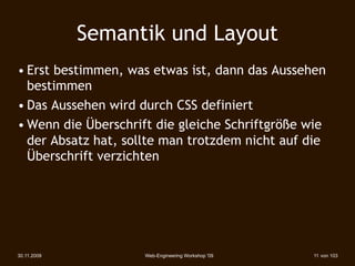 Semantik und Layout
• Erst bestimmen, was etwas ist, dann das Aussehen
  bestimmen
• Das Aussehen wird durch CSS definiert
• Wenn die Überschrift die gleiche Schriftgröße wie
  der Absatz hat, sollte man trotzdem nicht auf die
  Überschrift verzichten




30.11.2009           Web-Engineering Workshop '09   11 von 103
 