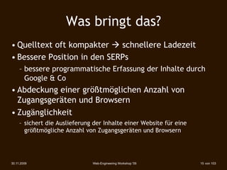 Was bringt das?
• Quelltext oft kompakter  schnellere Ladezeit
• Bessere Position in den SERPs
     – bessere programmatische Erfassung der Inhalte durch
       Google & Co
• Abdeckung einer größtmöglichen Anzahl von
  Zugangsgeräten und Browsern
• Zugänglichkeit
     – sichert die Auslieferung der Inhalte einer Website für eine
       größtmögliche Anzahl von Zugangsgeräten und Browsern




30.11.2009                     Web-Engineering Workshop '09          15 von 103
 