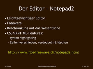 Der Editor – Notepad2
• Leichtgewichtiger Editor
• Freeware
• Beschränkung auf das Wesentliche
• CSS/(X)HTML-Features:
     – syntax highlighting
     – Zeilen verschieben, verdoppeln & löschen


     http://www.flos-freeware.ch/notepad2.html


30.11.2009                Web-Engineering Workshop '09   17 von 103
 