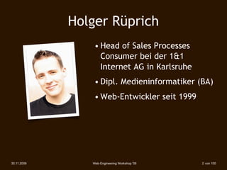 Holger Rüprich
                 • Head of Sales Processes
                   Consumer bei der 1&1
                   Internet AG in Karlsruhe
                 • Dipl. Medieninformatiker (BA)
                 • Web-Entwickler seit 1999




30.11.2009      Web-Engineering Workshop '09   2 von 100
 