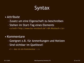 Syntax
 • Attribute
      – Zusatz um eine Eigenschaft zu beschreiben
      – Stehen im Start-Tag eines Elements
        <a href=“http://www.ba-mosbach.de“>BA Mosbach</a>



 • Kommentare
      – Geeignet z.B. für Anmerkungen und Notizen
      – Sind sichtbar im Quelltext!
        <!–- das ist ein Kommentar -->




30.11.2009                      Web-Engineering Workshop '09   25 von 103
 