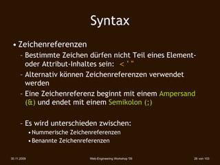 Syntax
 • Zeichenreferenzen
      – Bestimmte Zeichen dürfen nicht Teil eines Element-
        oder Attribut-Inhaltes sein: < ' "
      – Alternativ können Zeichenreferenzen verwendet
        werden
      – Eine Zeichenreferenz beginnt mit einem Ampersand
        (&) und endet mit einem Semikolon (;)

      – Es wird unterschieden zwischen:
             • Nummerische Zeichenreferenzen
             • Benannte Zeichenreferenzen

30.11.2009                       Web-Engineering Workshop '09   26 von 103
 
