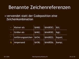 Benannte Zeichenreferenzen
 • verwendet statt der Codeposition eine
   Zeichenkombination

             <   Kleiner-als        <             <   <

             >   Größer-als         >             >   >

             "   Anführungszeichen "              "   "

             &   Ampersand          &             &   &amp;




30.11.2009                      Web-Engineering Workshop '09              28 von 103
 