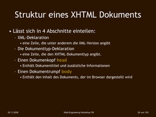 Struktur eines XHTML Dokuments
 • Lässt sich in 4 Abschnitte einteilen:
      – XML-Deklaration
             • eine Zeile, die unter anderem die XML-Version angibt
      – Die Dokumenttyp-Deklaration
             • eine Zeile, die den XHTML-Dokumenttyp angibt.
      – Einen Dokumenkopf head
             • Enthält Dokumenttitel und zusätzliche Informationen
      – Einen Dokumentrumpf body
             • Enthält den Inhalt des Dokuments, der im Browser dargestellt wird




30.11.2009                             Web-Engineering Workshop '09                29 von 103
 