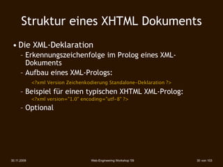 Struktur eines XHTML Dokuments
 • Die XML-Deklaration
      – Erkennungszeichenfolge im Prolog eines XML-
        Dokuments
      – Aufbau eines XML-Prologs:
       
 <?xml Version Zeichenkodierung Standalone-Deklaration ?>
      – Beispiel für einen typischen XHTML XML-Prolog:
        
    <?xml version="1.0" encoding="utf-8" ?>
      – Optional




30.11.2009                          Web-Engineering Workshop '09    30 von 103
 