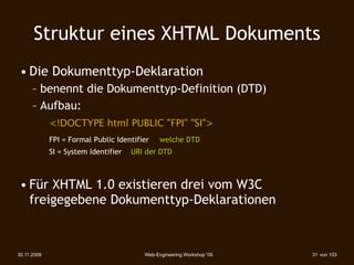 Struktur eines XHTML Dokuments
 • Die Dokumenttyp-Deklaration
      – benennt die Dokumenttyp-Definition (DTD)
      – Aufbau:
             <!DOCTYPE html PUBLIC "FPI" "SI">
             FPI = Formal Public Identifier    welche DTD
             SI = System Identifier   URI der DTD



 • Für XHTML 1.0 existieren drei vom W3C
   freigegebene Dokumenttyp-Deklarationen



30.11.2009                               Web-Engineering Workshop '09   31 von 103
 