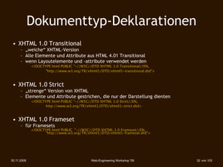 Dokumenttyp-Deklarationen
 • XHTML 1.0 Transitional
      – „weiche“ XHTML-Version
      – Alle Elemente und Attribute aus HTML 4.01 Transitional
      – wenn Layoutelemente und -attribute verwendet werden
        
    <!DOCTYPE html PUBLIC "-//W3C//DTD XHTML 1.0 Transitional//EN„
             
 
   "http://www.w3.org/TR/xhtml1/DTD/xhtml1-transitional.dtd">



 • XHTML 1.0 Strict
      – „strenge“ Version von XHTML
      – Elemente und Attribute gestrichen, die nur der Darstellung dienten
        
    <!DOCTYPE html PUBLIC "-//W3C//DTD XHTML 1.0 Strict//EN„
             
 
   http://www.w3.org/TR/xhtml1/DTD/xhtml1-strict.dtd>



 • XHTML 1.0 Frameset
      – für Framesets
        
    <!DOCTYPE html PUBLIC "-//W3C//DTD XHTML 1.0 Frameset//EN„
             
 
   "http://www.w3.org/TR/xhtml1/DTD/xhtml1-frameset.dtd">




30.11.2009                                  Web-Engineering Workshop '09        32 von 103
 