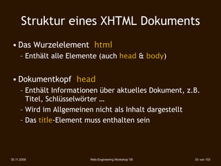 Struktur eines XHTML Dokuments
 • Das Wurzelelement html
      – Enthält alle Elemente (auch head & body)‫‏‬


 • Dokumentkopf head
      – Enthält Informationen über aktuelles Dokument, z.B.
        Titel, Schlüsselwörter …
      – Wird im Allgemeinen nicht als Inhalt dargestellt
      – Das title-Element muss enthalten sein




30.11.2009                Web-Engineering Workshop '09   33 von 103
 