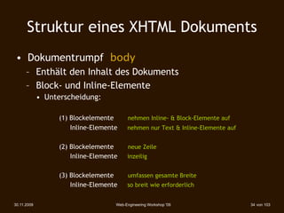 Struktur eines XHTML Dokuments
 • Dokumentrumpf body
      – Enthält den Inhalt des Dokuments
      – Block- und Inline-Elemente
             • Unterscheidung:

                   (1) Blockelemente      nehmen Inline- & Block-Elemente auf
                       Inline-Elemente    nehmen nur Text & Inline-Elemente auf


                   (2) Blockelemente       neue Zeile
                       Inline-Elemente    inzeilig


                   (3) Blockelemente       umfassen gesamte Breite
                       Inline-Elemente    so breit wie erforderlich


30.11.2009                           Web-Engineering Workshop '09                 34 von 103
 