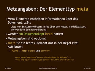 Metaangaben: Der Elementtyp meta
 • Meta-Elemente enthalten Informationen über das
   Dokument, z.B.:
      – Liste von Schlüsselwörtern, Infos über den Autor, Verfallsdatum,
        Verwendete Zeichenkodierung
 • werden im Dokumentkopf head notiert
 • Metaangaben sind optional
 • meta ist ein leeres Element mit in der Regel zwei
   Attributen
      – name / http-equiv und content

 
    

     <meta name="description" content="Beschreibung der Webseite" />
 
    

     <meta http-equiv="content-type" content="text/html; charset=utf-8"/>




30.11.2009                              Web-Engineering Workshop '09                35 von 103
 