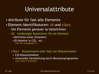 Universalattribute
 • Attribute für fast alle Elemente
 • Element-Identifikatoren: id und class
      – Um Elemente genauer zu bezeichnen
      – id eindeutiger Bezeichner für ein Element
             • Definition eines Zielankers
             • ID-Selektor in CSS, etc.
              <div id="navigation">


      – class Klassenname oder Satz von Klassennamen
             • CSS-Klassenselektor
             • universelle Verarbeitung durch Benutzerprogramme
               <em class="wichtig">



30.11.2009                            Web-Engineering Workshop '09   37 von 103
 