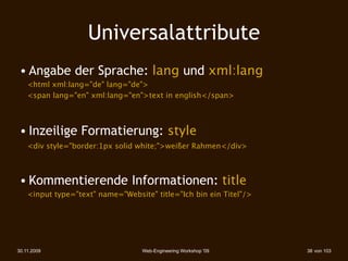 Universalattribute
 • Angabe der Sprache: lang und xml:lang
    <html xml:lang="de" lang="de">
    <span lang="en" xml:lang="en">text in english</span>



 • Inzeilige Formatierung: style
    <div style="border:1px solid white;">weißer Rahmen</div>



 • Kommentierende Informationen: title
    <input type="text" name="Website" title="Ich bin ein Titel"/>




30.11.2009                         Web-Engineering Workshop '09     38 von 103
 