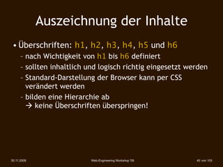 Auszeichnung der Inhalte
 • Überschriften: h1, h2, h3, h4, h5 und h6
      – nach Wichtigkeit von h1 bis h6 definiert
      – sollten inhaltlich und logisch richtig eingesetzt werden
      – Standard-Darstellung der Browser kann per CSS
        verändert werden
      – bilden eine Hierarchie ab
         keine Überschriften überspringen!




30.11.2009                 Web-Engineering Workshop '09     40 von 103
 