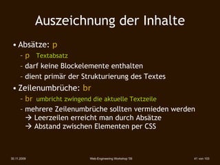 Auszeichnung der Inhalte
 • Absätze: p
      – p Textabsatz
      – darf keine Blockelemente enthalten
      – dient primär der Strukturierung des Textes
 • Zeilenumbrüche: br
      – br umbricht zwingend die aktuelle Textzeile
      – mehrere Zeilenumbrüche sollten vermieden werden
         Leerzeilen erreicht man durch Absätze
         Abstand zwischen Elementen per CSS



30.11.2009                 Web-Engineering Workshop '09   41 von 103
 