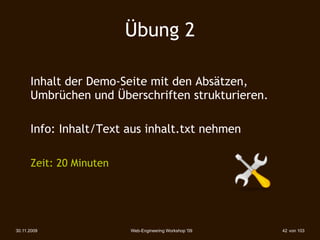Übung 2

      Inhalt der Demo-Seite mit den Absätzen,
      Umbrüchen und Überschriften strukturieren.

      Info: Inhalt/Text aus inhalt.txt nehmen

      Zeit: 20 Minuten




30.11.2009               Web-Engineering Workshop '09   42 von 103
 
