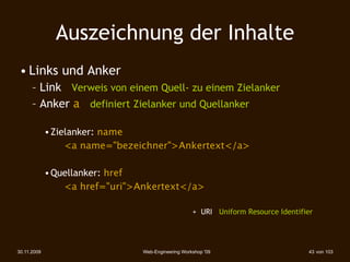 Auszeichnung der Inhalte
 • Links und Anker
      – Link Verweis von einem Quell- zu einem Zielanker
      – Anker a definiert Zielanker und Quellanker

             • Zielanker: name
                  <a name="bezeichner">Ankertext</a>

             • Quellanker: href
                 <a href="uri">Ankertext</a>

                                                    + URI Uniform Resource Identifier




30.11.2009                      Web-Engineering Workshop '09                       43 von 103
 