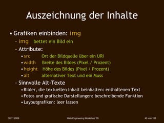 Auszeichnung der Inhalte
 • Grafiken einbinden: img
      – img bettet ein Bild ein
      – Attribute:
             • src 
 
    Ort der Bildquelle über ein URI
             • width






Breite des Bildes (Pixel / Prozent)‫‏‬
             • height 
 
Höhe des Bildes (Pixel / Prozent)‫‏‬
             • alt 

     alternativer Text und ein Muss
      – Sinnvolle Alt-Texte
             • Bilder, die textuellen Inhalt beinhalten: enthaltenen Text
             • Fotos und grafische Darstellungen: beschreibende Funktion
             • Layoutgrafiken: leer lassen


30.11.2009                            Web-Engineering Workshop '09          45 von 103
 