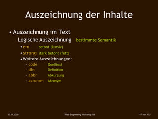 Auszeichnung der Inhalte
 • Auszeichnung im Text
      – Logische Auszeichnung bestimmte Semantik
             • em 





betont (kursiv)‫‏‬
             • strong 
stark betont (fett)‫‏‬
             • Weitere Auszeichnungen:
                –   code 
      Quelltext
                –   dfn 
 
     Definition
                –   abbr 
      Abkürzung
                –   acronym 
   Akronym




30.11.2009                                   Web-Engineering Workshop '09   47 von 103
 