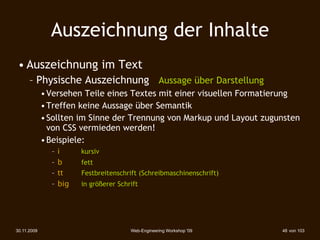 Auszeichnung der Inhalte
 • Auszeichnung im Text
      – Physische Auszeichnung Aussage über Darstellung
             • Versehen Teile eines Textes mit einer visuellen Formatierung
             • Treffen keine Aussage über Semantik
             • Sollten im Sinne der Trennung von Markup und Layout zugunsten
               von CSS vermieden werden!
             • Beispiele:
               –   i

         kursiv
               –   b 

        fett
               –   tt 








Festbreitenschrift (Schreibmaschinenschrift)‫‏‬
               –   big 
 in größerer Schrift




30.11.2009                                  Web-Engineering Workshop '09       48 von 103
 