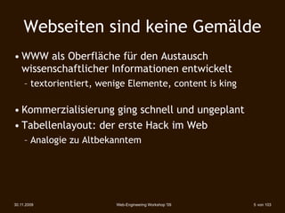 Webseiten sind keine Gemälde
• WWW als Oberfläche für den Austausch
  wissenschaftlicher Informationen entwickelt
     – textorientiert, wenige Elemente, content is king

• Kommerzialisierung ging schnell und ungeplant
• Tabellenlayout: der erste Hack im Web
     – Analogie zu Altbekanntem




30.11.2009                Web-Engineering Workshop '09    5 von 103
 