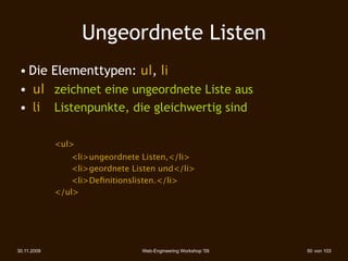 Ungeordnete Listen
 • Die Elementtypen: ul, li
 • ul 
 zeichnet eine ungeordnete Liste aus
 • li 
 Listenpunkte, die gleichwertig sind

                 <ul>
                 
  <li>ungeordnete Listen,</li>
                 
  <li>geordnete Listen und</li>
                 
  <li>Deﬁnitionslisten.</li>
             
   </ul>




30.11.2009                          Web-Engineering Workshop '09   50 von 103
 