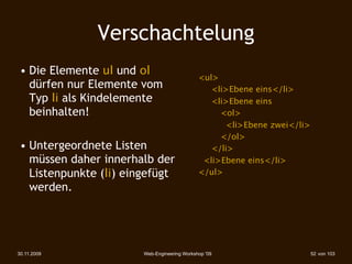 Verschachtelung
 • Die Elemente ul und ol
                                              <ul>
   dürfen nur Elemente vom                    
 <li>Ebene eins</li>
   Typ li als Kindelemente                    
 <li>Ebene eins
   beinhalten!                                
 
 <ol>
                                              
 
 <li>Ebene zwei</li>
                                              
 
 </ol>
 • Untergeordnete Listen                      
 </li>
   müssen daher innerhalb der                  <li>Ebene eins</li>
   Listenpunkte (li) eingefügt                </ul>
   werden.




30.11.2009              Web-Engineering Workshop '09                    52 von 103
 