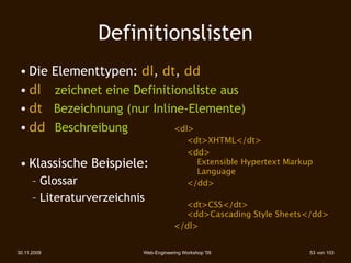 Definitionslisten
 • Die Elementtypen: dl, dt, dd
 • dl 
 zeichnet eine Definitionsliste aus
 • dt Bezeichnung (nur Inline-Elemente)‫‏‬
 • dd 
 Beschreibung          <dl>
                                       
    <dt>XHTML</dt>
                                       
    <dd>
 • Klassische Beispiele:                      Extensible Hypertext Markup
                                              Language
      – Glossar                        
    </dd>
      – Literaturverzeichnis
                                         <dt>CSS</dt>
                                         <dd>Cascading Style Sheets</dd>
                                       </dl>


30.11.2009                 Web-Engineering Workshop '09                 53 von 103
 
