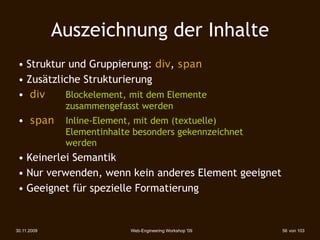 Auszeichnung der Inhalte
 • Struktur und Gruppierung: div, span
 • Zusätzliche Strukturierung
 • div     Blockelement, mit dem Elemente
              zusammengefasst werden
 • span       Inline-Element, mit dem (textuelle)
              Elementinhalte besonders gekennzeichnet
              werden
 • Keinerlei Semantik
 • Nur verwenden, wenn kein anderes Element geeignet
 • Geeignet für spezielle Formatierung


30.11.2009                  Web-Engineering Workshop '09   56 von 103
 