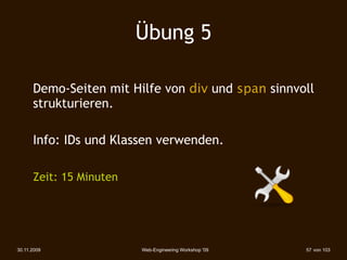 Übung 5

      Demo-Seiten mit Hilfe von div und span sinnvoll
      strukturieren.

      Info: IDs und Klassen verwenden.

      Zeit: 15 Minuten




30.11.2009               Web-Engineering Workshop '09   57 von 103
 