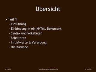 Übersicht
 • Teil 1
      – Einführung
      – Einbindung in ein XHTML Dokument
      – Syntax und Vokabular
      – Selektoren
      – Initialwerte & Vererbung
      – Die Kaskade




30.11.2009               Web-Engineering Workshop '09   59 von 103
 
