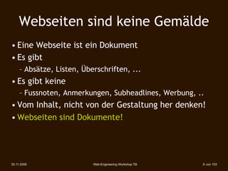 Webseiten sind keine Gemälde
• Eine Webseite ist ein Dokument
• Es gibt
     – Absätze, Listen, Überschriften, ...
• Es gibt keine
     – Fussnoten, Anmerkungen, Subheadlines, Werbung, ..
• Vom Inhalt, nicht von der Gestaltung her denken!
• Webseiten sind Dokumente!




30.11.2009                 Web-Engineering Workshop '09   6 von 103
 