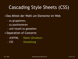 Cascading Style Sheets (CSS)
 • Das Mittel der Wahl um Elemente im Web
      – zu gruppieren,
      – zu positionieren
      – und visuell zu gestalten
 • Separation of Concerns
      – (X)HTML   
   Daten (Struktur)
      – CSS 
 
   
   Gestaltung




30.11.2009                   Web-Engineering Workshop '09   62 von 103
 