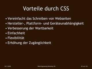 Vorteile durch CSS
 • Vereinfacht das Schreiben von Webseiten
 • Hersteller-, Plattform- und Geräteunabhängigkeit
 • Verbesserung der Wartbarkeit
 • Einfachheit
 • Flexibilität
 • Erhöhung der Zugänglichkeit




30.11.2009           Web-Engineering Workshop '09   63 von 103
 