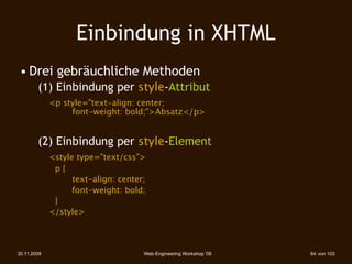Einbindung in XHTML
 • Drei gebräuchliche Methoden
        (1) Einbindung per style-Attribut
             <p style="text-align: center;
             
 
  font-weight: bold;">Absatz</p>


        (2) Einbindung per style-Element
             <style type="text/css">
        
    
 p{
        
    
 
   text-align: center;
                   font-weight: bold;
        
    
 }
        
    </style>



30.11.2009                           Web-Engineering Workshop '09   64 von 103
 