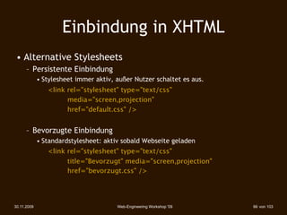 Einbindung in XHTML
 • Alternative Stylesheets
      – Persistente Einbindung
             • Stylesheet immer aktiv, außer Nutzer schaltet es aus.
                <link rel="stylesheet" type="text/css"
               
 
    media="screen,projection"
               
 
    href="default.css" />


      – Bevorzugte Einbindung
             • Standardstylesheet: aktiv sobald Webseite geladen
                <link rel="stylesheet" type="text/css"
               
 
    title="Bevorzugt" media="screen,projection"
               
 
    href="bevorzugt.css" />




30.11.2009                             Web-Engineering Workshop '09    66 von 103
 