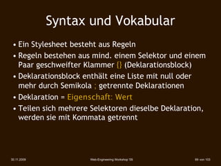 Syntax und Vokabular
 • Ein Stylesheet besteht aus Regeln
 • Regeln bestehen aus mind. einem Selektor und einem
   Paar geschweifter Klammer {} (Deklarationsblock)
 • Deklarationsblock enthält eine Liste mit null oder
   mehr durch Semikola ; getrennte Deklarationen
 • Deklaration = Eigenschaft: Wert
 • Teilen sich mehrere Selektoren dieselbe Deklaration,
   werden sie mit Kommata getrennt




30.11.2009            Web-Engineering Workshop '09   69 von 103
 