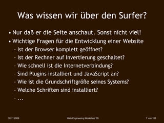 Was wissen wir über den Surfer?
• Nur daß er die Seite anschaut. Sonst nicht viel!
• Wichtige Fragen für die Entwicklung einer Website
     – Ist der Browser komplett geöffnet?
     – Ist der Rechner auf Invertierung geschaltet?
     – Wie schnell ist die Internetverbindung?
     – Sind Plugins installiert und JavaScript an?
     – Wie ist die Grundschriftgröße seines Systems?
     – Welche Schriften sind installiert?
     – ...


30.11.2009                Web-Engineering Workshop '09   7 von 103
 